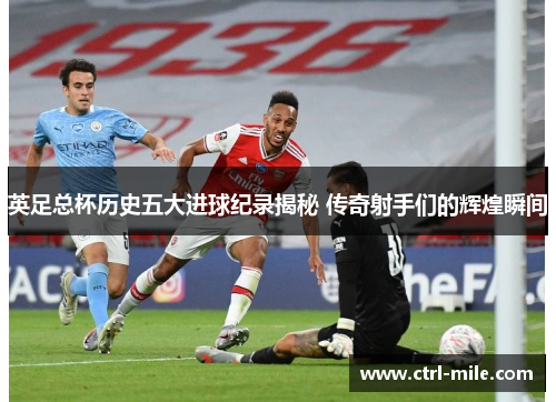 英足总杯历史五大进球纪录揭秘 传奇射手们的辉煌瞬间