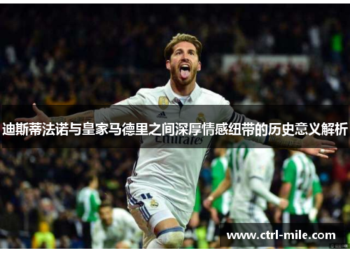 迪斯蒂法诺与皇家马德里之间深厚情感纽带的历史意义解析 迪斯蒂法诺与皇家马德里之间深厚情感纽带的历史意义解析