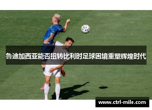 鲁迪加西亚能否扭转比利时足球困境重塑辉煌时代