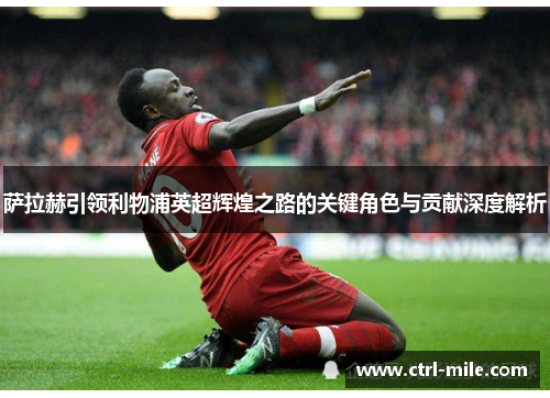 萨拉赫引领利物浦英超辉煌之路的关键角色与贡献深度解析 萨拉赫引领利物浦英超辉煌之路的关键角色与贡献深度解析