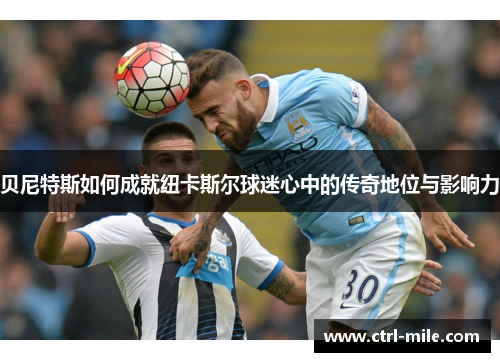 贝尼特斯如何成就纽卡斯尔球迷心中的传奇地位与影响力 贝尼特斯如何成就纽卡斯尔球迷心中的传奇地位与影响力