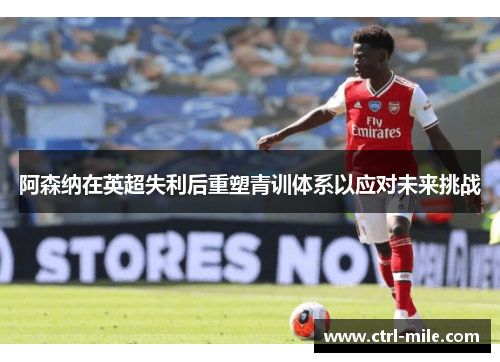 阿森纳在英超失利后重塑青训体系以应对未来挑战 阿森纳在英超失利后重塑青训体系以应对未来挑战