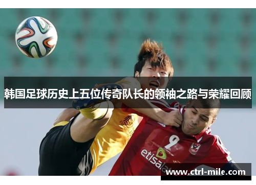 韩国足球历史上五位传奇队长的领袖之路与荣耀回顾 韩国足球历史上五位传奇队长的领袖之路与荣耀回顾